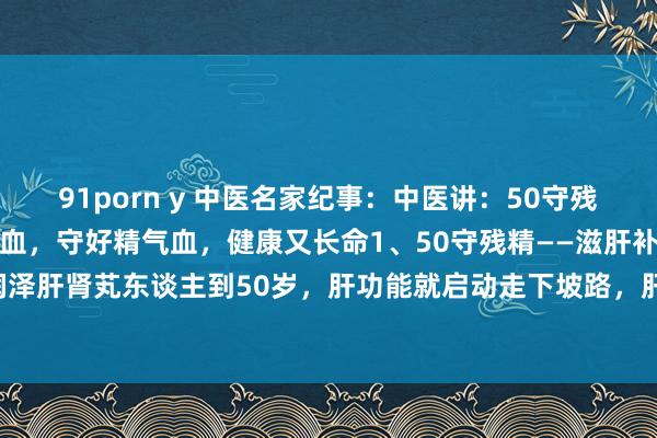 91porn y 中医名家纪事：中医讲：50守残精、60守残气、70守残血，守好精气血，健康又长命1、50守残精——滋肝补肾——参考：润泽肝肾芄东谈主到50岁，肝功能就启动走下坡路，肝肾同源，肾精同期也会衰减发达：头...