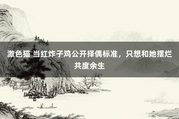 激色猫 当红炸子鸡公开择偶标准，只想和她摆烂共度余生