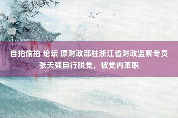 自拍偷拍 论坛 原财政部驻浙江省财政监察专员张天强自行脱党，被党内革职