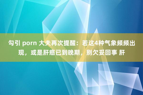 勾引 porn 大夫再次提醒：若这4种气象频频出现，或是肝癌已到晚期，别欠妥回事 肝