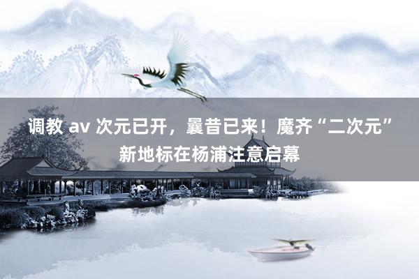 调教 av 次元已开，曩昔已来！魔齐“二次元”新地标在杨浦注意启幕