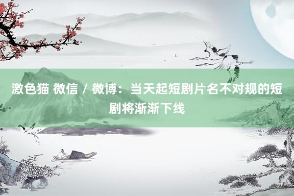 激色猫 微信 / 微博：当天起短剧片名不对规的短剧将渐渐下线