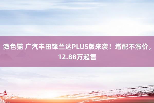 激色猫 广汽丰田锋兰达PLUS版来袭！增配不涨价，12.88万起售