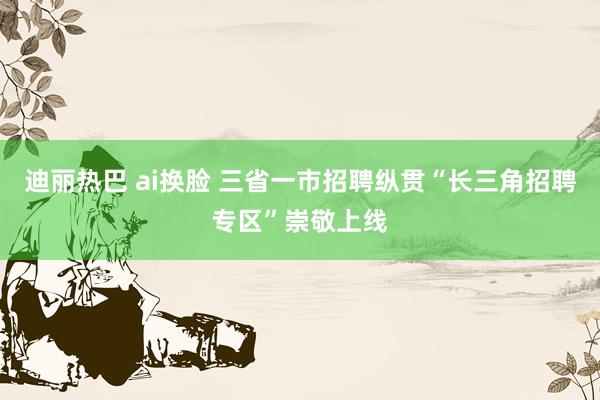 迪丽热巴 ai换脸 三省一市招聘纵贯“长三角招聘专区”崇敬上线