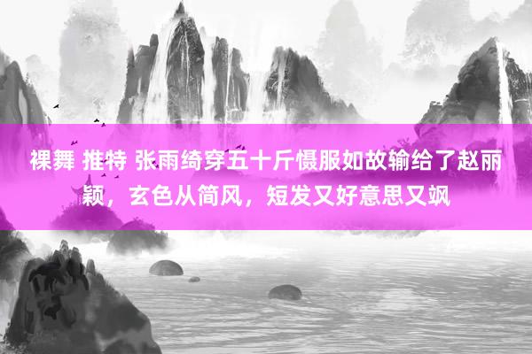 裸舞 推特 张雨绮穿五十斤慑服如故输给了赵丽颖，玄色从简风，短发又好意思又飒