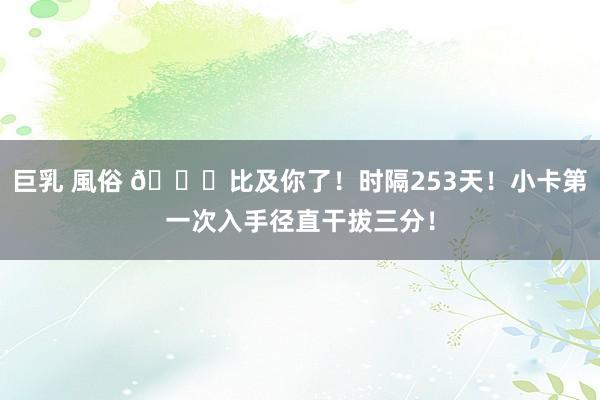 巨乳 風俗 😍比及你了！时隔253天！小卡第一次入手径直干拔三分！