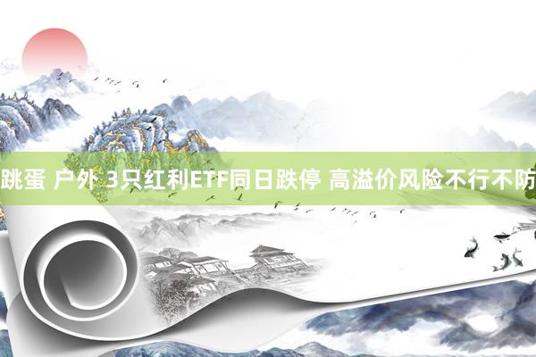 跳蛋 户外 3只红利ETF同日跌停 高溢价风险不行不防