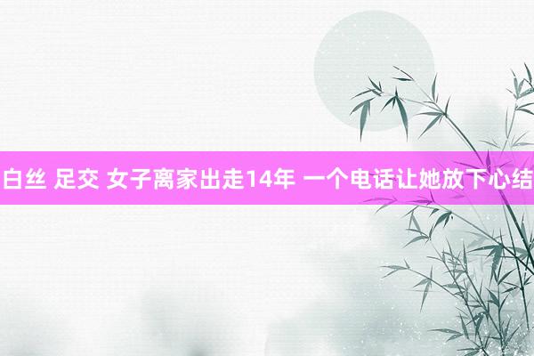 白丝 足交 女子离家出走14年 一个电话让她放下心结