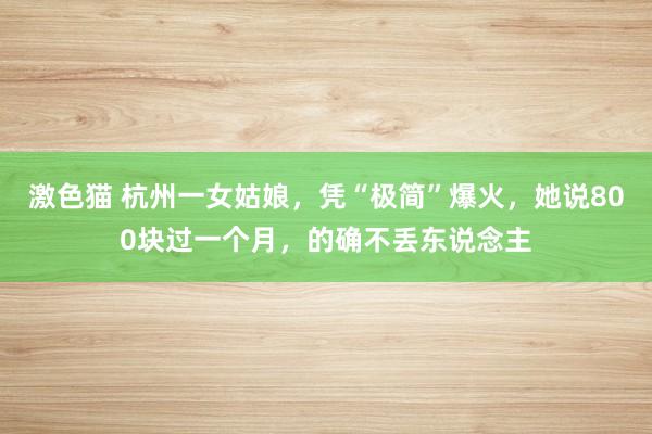 激色猫 杭州一女姑娘，凭“极简”爆火，她说800块过一个月，的确不丢东说念主