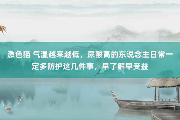 激色猫 气温越来越低，尿酸高的东说念主日常一定多防护这几件事，早了解早受益