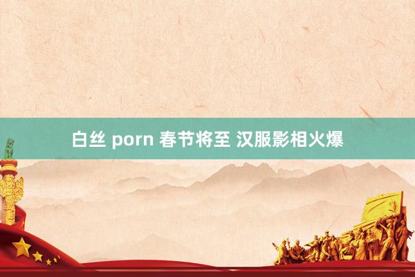 白丝 porn 春节将至 汉服影相火爆