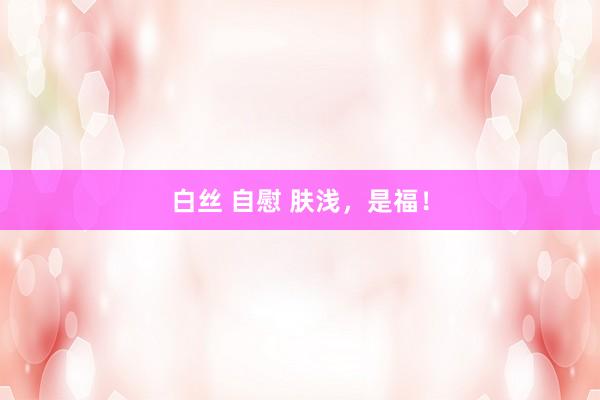 白丝 自慰 肤浅，是福！