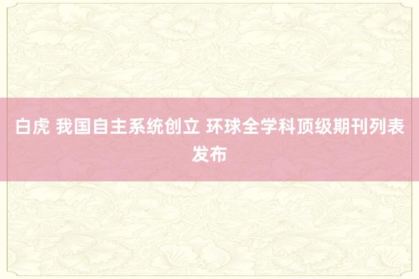 白虎 我国自主系统创立 环球全学科顶级期刊列表发布