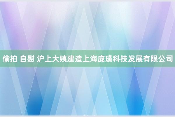 偷拍 自慰 沪上大姨建造上海庞璞科技发展有限公司