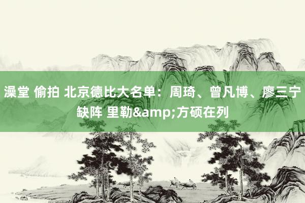 澡堂 偷拍 北京德比大名单：周琦、曾凡博、廖三宁缺阵 里勒&方硕在列