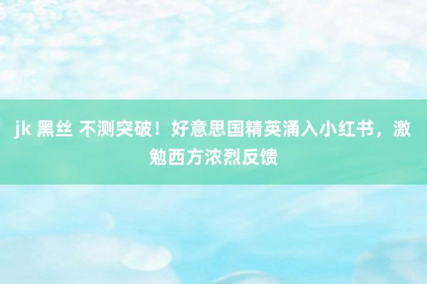 jk 黑丝 不测突破！好意思国精英涌入小红书，激勉西方浓烈反馈