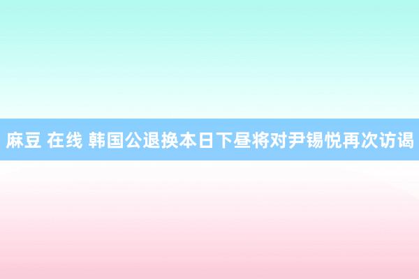 麻豆 在线 韩国公退换本日下昼将对尹锡悦再次访谒