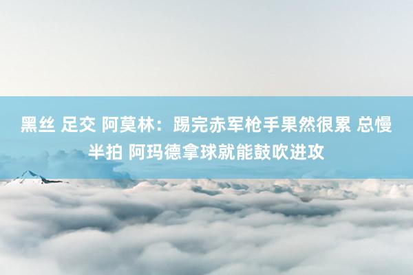 黑丝 足交 阿莫林：踢完赤军枪手果然很累 总慢半拍 阿玛德拿球就能鼓吹进攻
