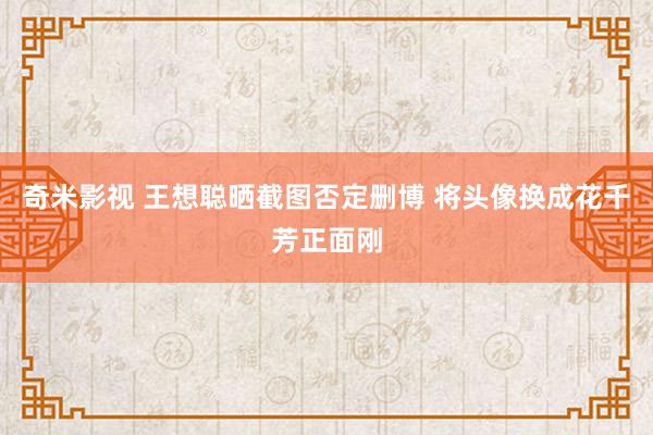 奇米影视 王想聪晒截图否定删博 将头像换成花千芳正面刚