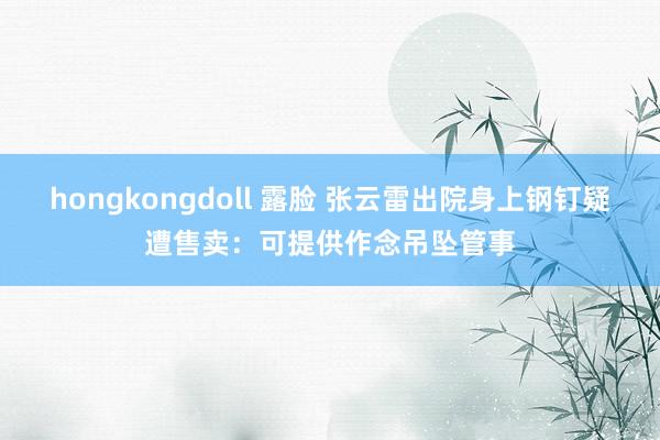 hongkongdoll 露脸 张云雷出院身上钢钉疑遭售卖：可提供作念吊坠管事
