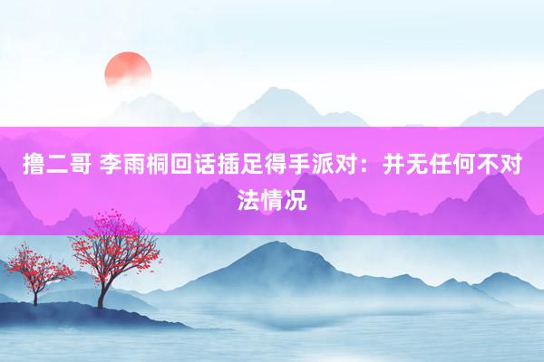 撸二哥 李雨桐回话插足得手派对：并无任何不对法情况