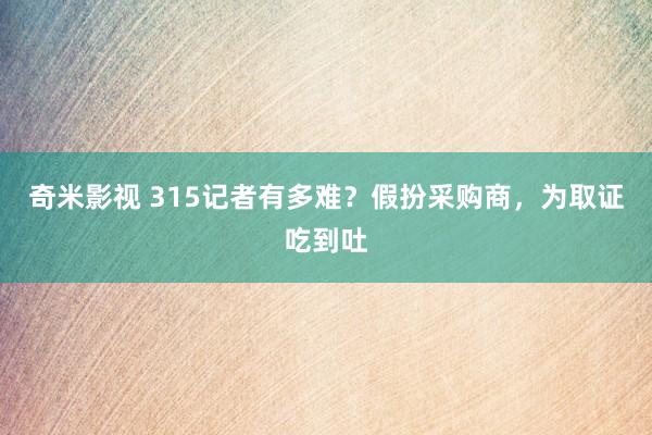 奇米影视 315记者有多难？假扮采购商，为取证吃到吐