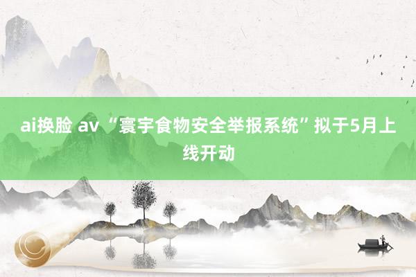 ai换脸 av “寰宇食物安全举报系统”拟于5月上线开动