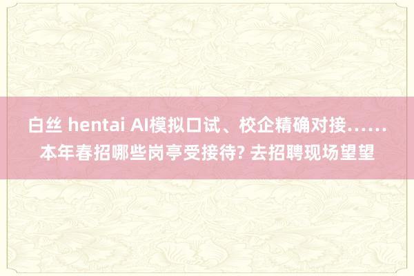 白丝 hentai AI模拟口试、校企精确对接……本年春招哪些岗亭受接待? 去招聘现场望望