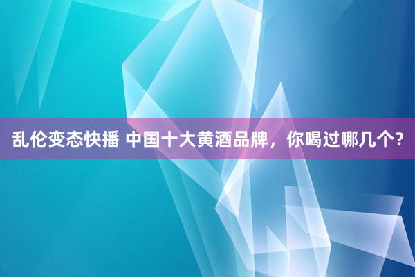 乱伦变态快播 中国十大黄酒品牌，你喝过哪几个？