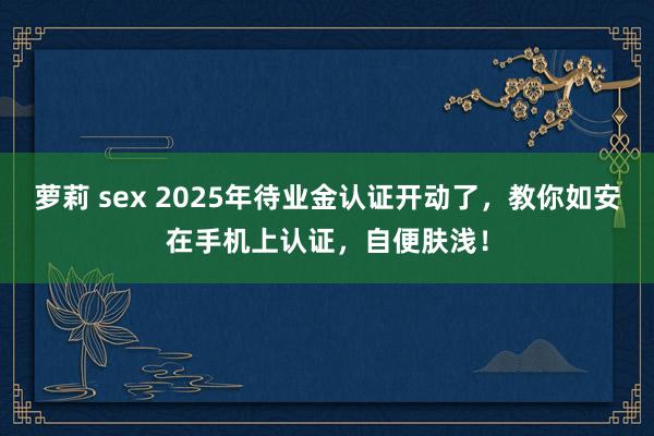 萝莉 sex 2025年待业金认证开动了，教你如安在手机上认证，自便肤浅！