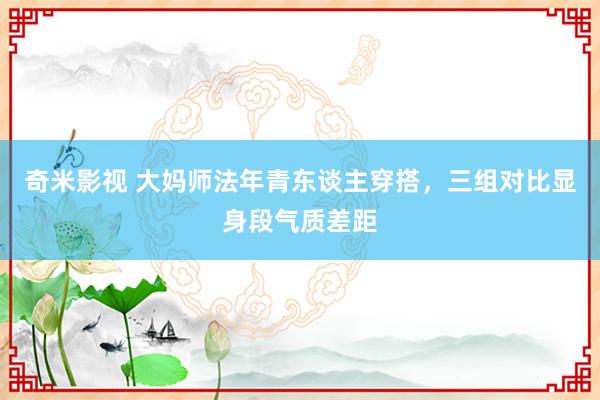 奇米影视 大妈师法年青东谈主穿搭，三组对比显身段气质差距