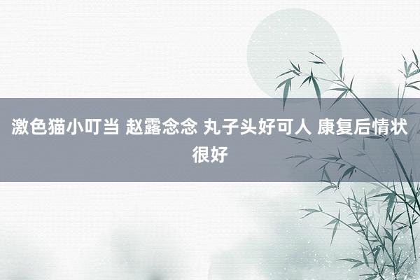 激色猫小叮当 赵露念念 丸子头好可人 康复后情状很好