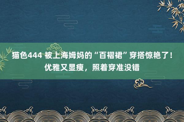 猫色444 被上海姆妈的“百褶裙”穿搭惊艳了！优雅又显瘦，照着穿准没错