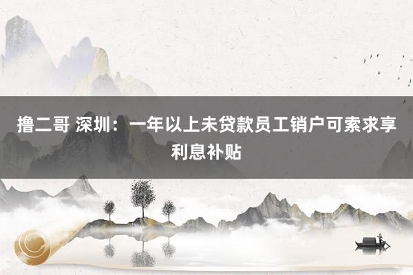 撸二哥 深圳：一年以上未贷款员工销户可索求享利息补贴