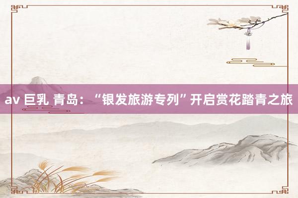 av 巨乳 青岛：“银发旅游专列”开启赏花踏青之旅