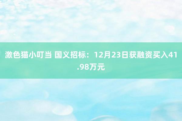 激色猫小叮当 国义招标：12月23日获融资买入41.98万元