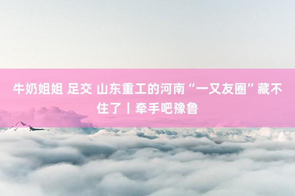 牛奶姐姐 足交 山东重工的河南“一又友圈”藏不住了丨牵手吧豫鲁