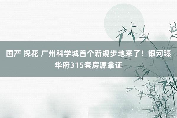 国产 探花 广州科学城首个新规步地来了！银河臻华府315套房源拿证