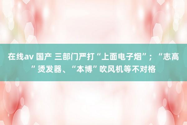 在线av 国产 三部门严打“上面电子烟”；“志高”烫发器、“本博”吹风机等不对格