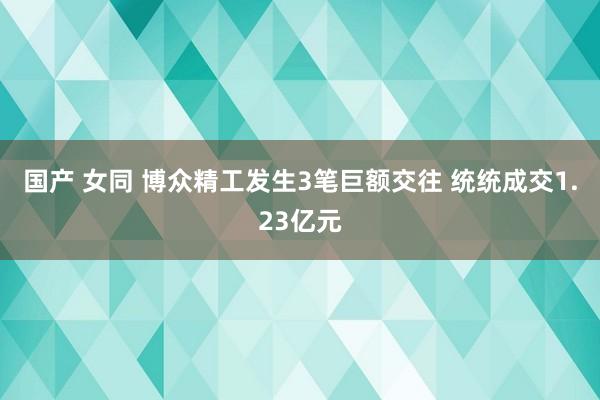 国产 女同 博众精工发生3笔巨额交往 统统成交1.23亿元