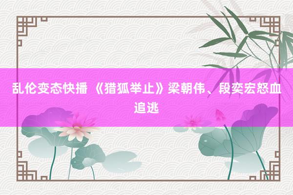 乱伦变态快播 《猎狐举止》梁朝伟、段奕宏怒血追逃
