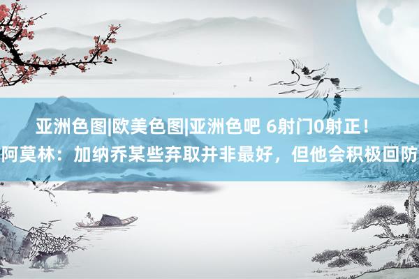 亚洲色图|欧美色图|亚洲色吧 6射门0射正！ 阿莫林：加纳乔某些弃取并非最好，但他会积极回防