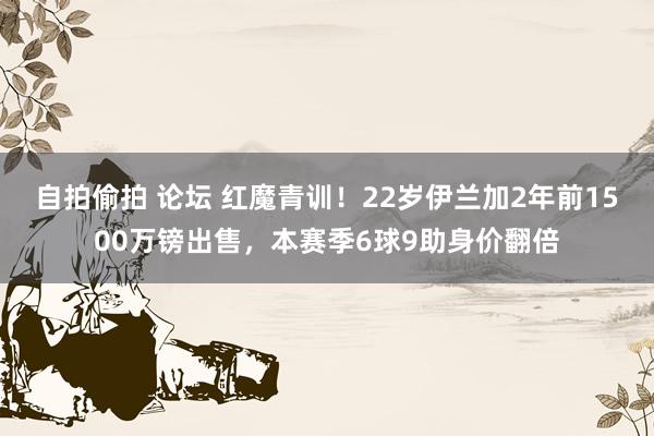 自拍偷拍 论坛 红魔青训！22岁伊兰加2年前1500万镑出售，本赛季6球9助身价翻倍