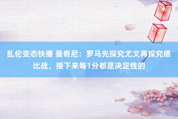 乱伦变态快播 曼奇尼：罗马先探究尤文再探究德比战，接下来每1分都是决定性的