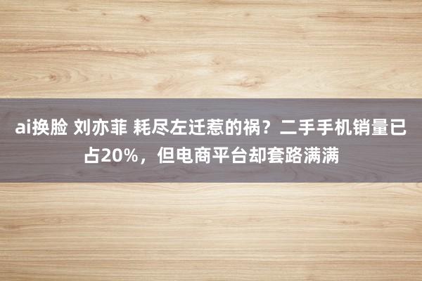 ai换脸 刘亦菲 耗尽左迁惹的祸？二手手机销量已占20%，但电商平台却套路满满
