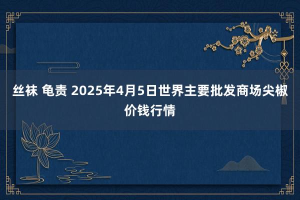 丝袜 龟责 2025年4月5日世界主要批发商场尖椒价钱行情