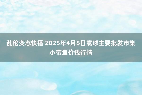 乱伦变态快播 2025年4月5日寰球主要批发市集小带鱼价钱行情