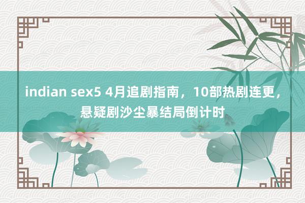indian sex5 4月追剧指南，10部热剧连更，悬疑剧沙尘暴结局倒计时