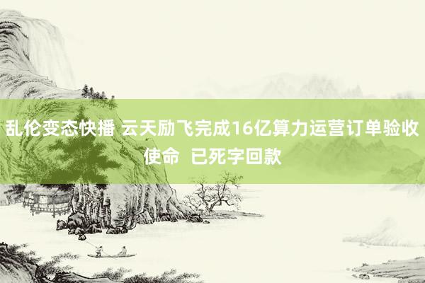 乱伦变态快播 云天励飞完成16亿算力运营订单验收使命  已死字回款