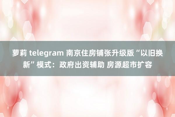 萝莉 telegram 南京住房铺张升级版“以旧换新”模式：政府出资辅助 房源超市扩容